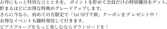 お得にもっと特別なひとときを。 ポイントを貯めて会員だけの特別優待をゲット。貯まるほどにお得な特典がグレードアップします。さらに今なら、初めての方限定で「1st SET半額」クーポンをプ レゼント中！お得なイベントも随時発信して行きます。ピアスグループをもっと楽しむならダウンロードを！